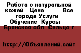 Работа с натуральной кожей › Цена ­ 500 - Все города Услуги » Обучение. Курсы   . Брянская обл.,Сельцо г.